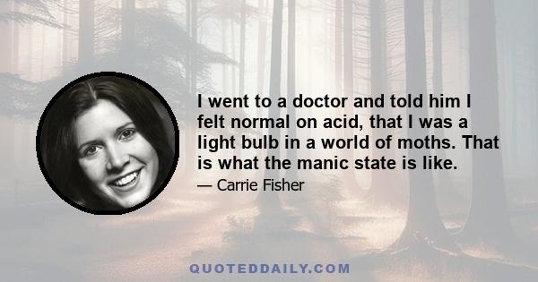 I went to a doctor and told him I felt normal on acid, that I was a light bulb in a world of moths. That is what the manic state is like.