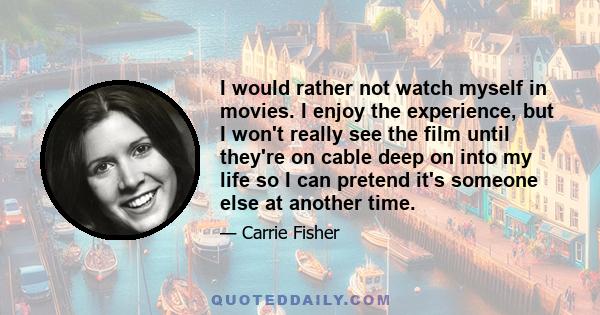 I would rather not watch myself in movies. I enjoy the experience, but I won't really see the film until they're on cable deep on into my life so I can pretend it's someone else at another time.