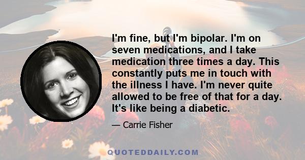 I'm fine, but I'm bipolar. I'm on seven medications, and I take medication three times a day. This constantly puts me in touch with the illness I have. I'm never quite allowed to be free of that for a day. It's like