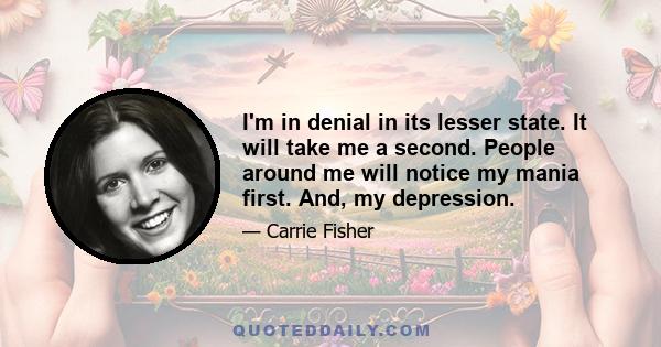 I'm in denial in its lesser state. It will take me a second. People around me will notice my mania first. And, my depression.