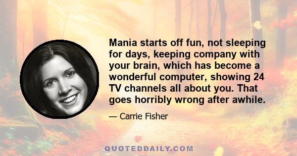 Mania starts off fun, not sleeping for days, keeping company with your brain, which has become a wonderful computer, showing 24 TV channels all about you. That goes horribly wrong after awhile.