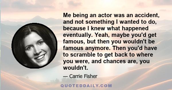 Me being an actor was an accident, and not something I wanted to do, because I knew what happened eventually. Yeah, maybe you'd get famous, but then you wouldn't be famous anymore. Then you'd have to scramble to get