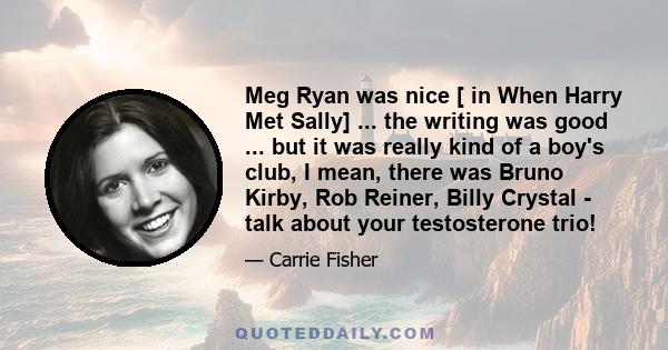 Meg Ryan was nice [ in When Harry Met Sally] ... the writing was good ... but it was really kind of a boy's club, I mean, there was Bruno Kirby, Rob Reiner, Billy Crystal - talk about your testosterone trio!