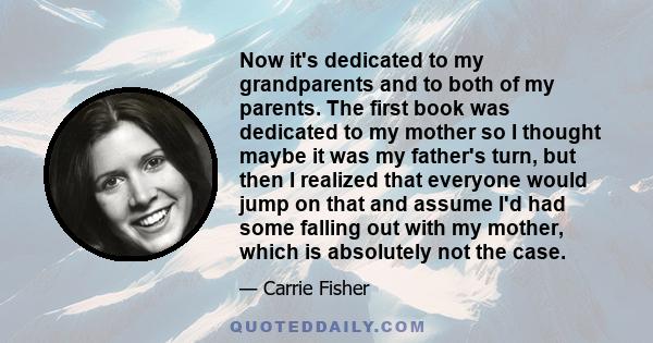 Now it's dedicated to my grandparents and to both of my parents. The first book was dedicated to my mother so I thought maybe it was my father's turn, but then I realized that everyone would jump on that and assume I'd