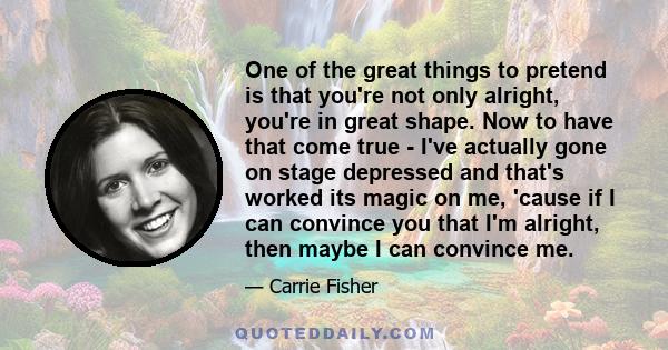 One of the great things to pretend is that you're not only alright, you're in great shape. Now to have that come true - I've actually gone on stage depressed and that's worked its magic on me, 'cause if I can convince