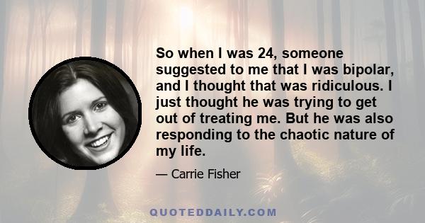 So when I was 24, someone suggested to me that I was bipolar, and I thought that was ridiculous. I just thought he was trying to get out of treating me. But he was also responding to the chaotic nature of my life.