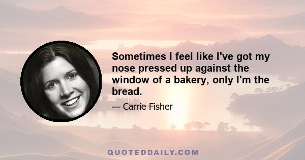 Sometimes I feel like I've got my nose pressed up against the window of a bakery, only I'm the bread.