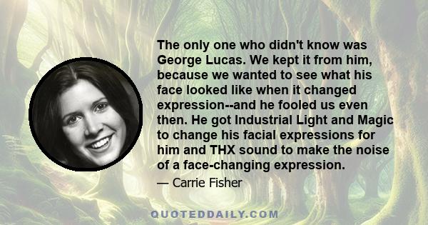 The only one who didn't know was George Lucas. We kept it from him, because we wanted to see what his face looked like when it changed expression--and he fooled us even then. He got Industrial Light and Magic to change