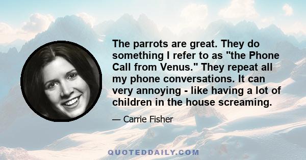 The parrots are great. They do something I refer to as the Phone Call from Venus. They repeat all my phone conversations. It can very annoying - like having a lot of children in the house screaming.