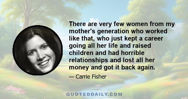 There are very few women from my mother's generation who worked like that, who just kept a career going all her life and raised children and had horrible relationships and lost all her money and got it back again.