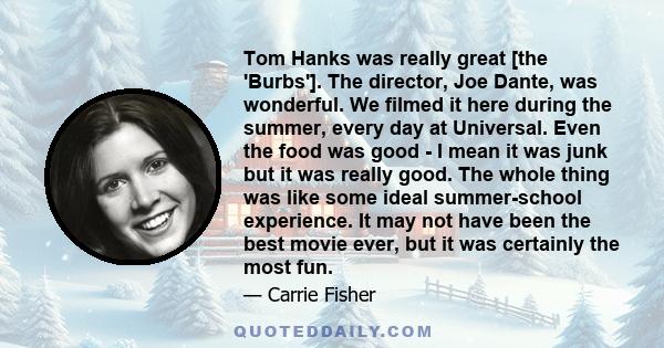 Tom Hanks was really great [the 'Burbs']. The director, Joe Dante, was wonderful. We filmed it here during the summer, every day at Universal. Even the food was good - I mean it was junk but it was really good. The