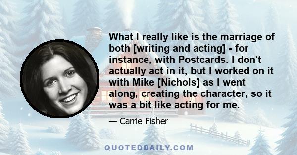 What I really like is the marriage of both [writing and acting] - for instance, with Postcards. I don't actually act in it, but I worked on it with Mike [Nichols] as I went along, creating the character, so it was a bit 