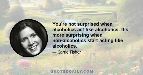 You're not surprised when alcoholics act like alcoholics. It's more surprising when non-alcoholics start acting like alcoholics.