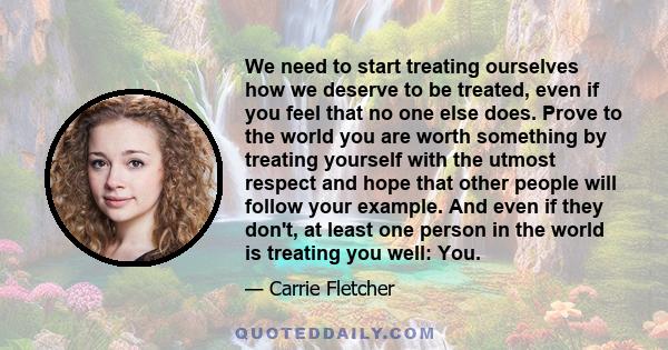 We need to start treating ourselves how we deserve to be treated, even if you feel that no one else does. Prove to the world you are worth something by treating yourself with the utmost respect and hope that other