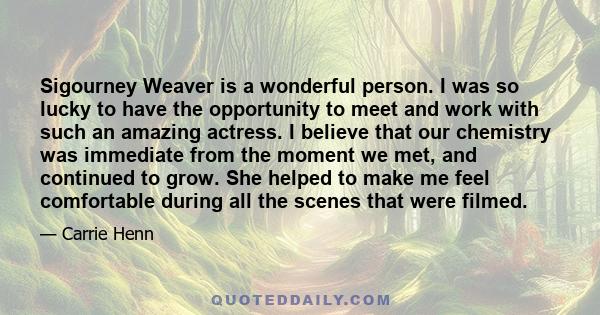 Sigourney Weaver is a wonderful person. I was so lucky to have the opportunity to meet and work with such an amazing actress. I believe that our chemistry was immediate from the moment we met, and continued to grow. She 