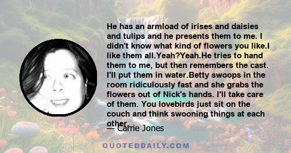 He has an armload of irises and daisies and tulips and he presents them to me. I didn't know what kind of flowers you like.I like them all.Yeah?Yeah.He tries to hand them to me, but then remembers the cast. I'll put