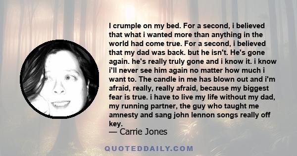 I crumple on my bed. For a second, i believed that what i wanted more than anything in the world had come true. For a second, i believed that my dad was back. but he isn't. He's gone again. he's really truly gone and i