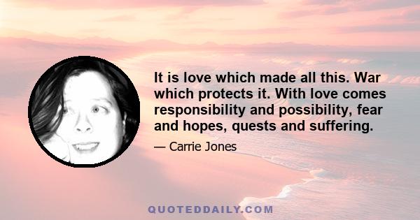 It is love which made all this. War which protects it. With love comes responsibility and possibility, fear and hopes, quests and suffering.