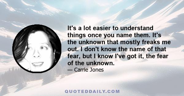 It's a lot easier to understand things once you name them. It's the unknown that mostly freaks me out. I don't know the name of that fear, but I know I've got it, the fear of the unknown.