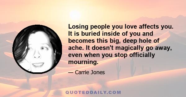 Losing people you love affects you. It is buried inside of you and becomes this big, deep hole of ache. It doesn't magically go away, even when you stop officially mourning.