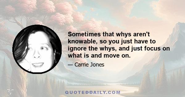 Sometimes that whys aren't knowable, so you just have to ignore the whys, and just focus on what is and move on.