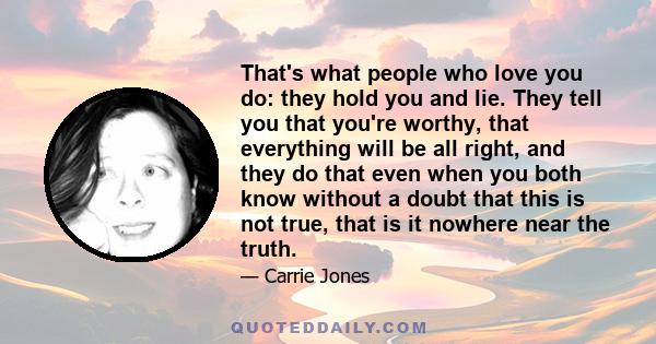 That's what people who love you do: they hold you and lie. They tell you that you're worthy, that everything will be all right, and they do that even when you both know without a doubt that this is not true, that is it