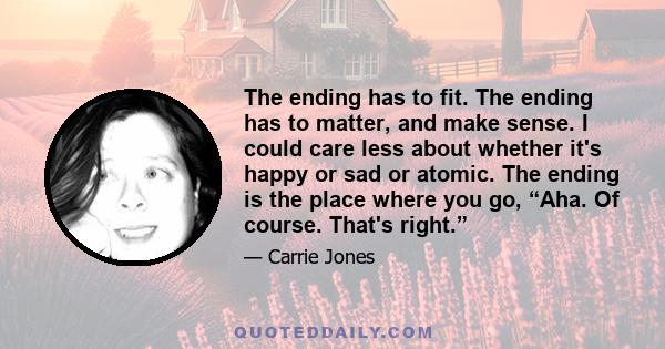 The ending has to fit. The ending has to matter, and make sense. I could care less about whether it's happy or sad or atomic. The ending is the place where you go, “Aha. Of course. That's right.”