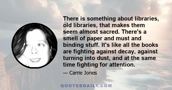 There is something about libraries, old libraries, that makes them seem almost sacred. There's a smell of paper and must and binding stuff. It's like all the books are fighting against decay, against turning into dust,
