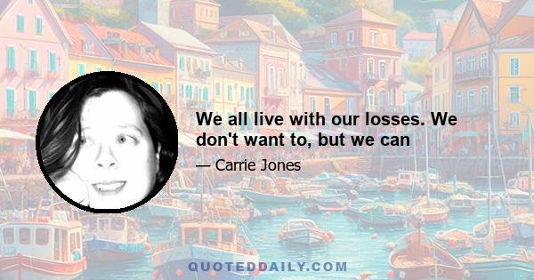 We all live with our losses. We don't want to, but we can