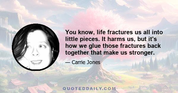 You know, life fractures us all into little pieces. It harms us, but it's how we glue those fractures back together that make us stronger.