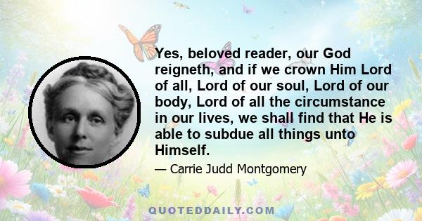 Yes, beloved reader, our God reigneth, and if we crown Him Lord of all, Lord of our soul, Lord of our body, Lord of all the circumstance in our lives, we shall find that He is able to subdue all things unto Himself.