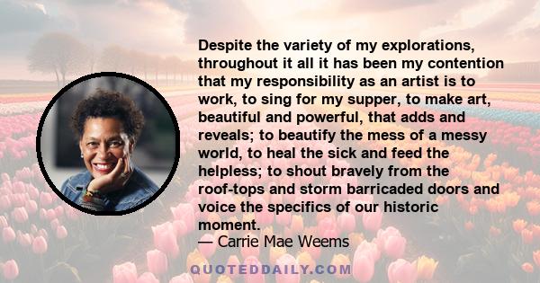 Despite the variety of my explorations, throughout it all it has been my contention that my responsibility as an artist is to work, to sing for my supper, to make art, beautiful and powerful, that adds and reveals; to