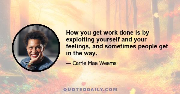 How you get work done is by exploiting yourself and your feelings, and sometimes people get in the way.