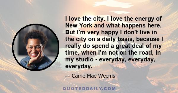 I love the city. I love the energy of New York and what happens here. But I'm very happy I don't live in the city on a daily basis, because I really do spend a great deal of my time, when I'm not on the road, in my