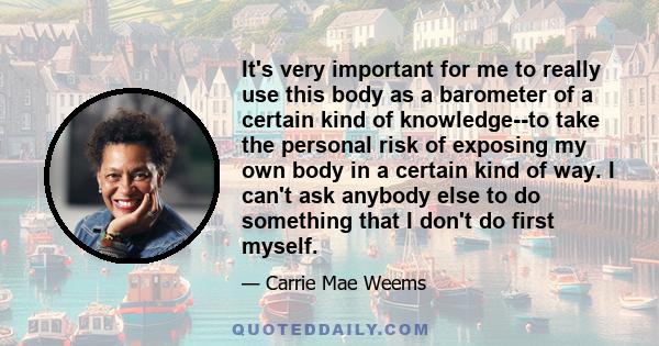 It's very important for me to really use this body as a barometer of a certain kind of knowledge--to take the personal risk of exposing my own body in a certain kind of way. I can't ask anybody else to do something that 