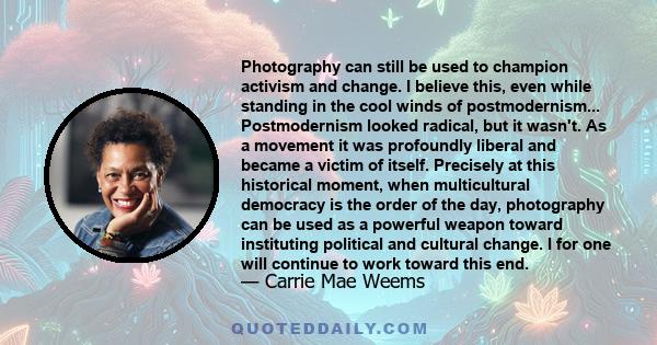 Photography can still be used to champion activism and change. I believe this, even while standing in the cool winds of postmodernism... Postmodernism looked radical, but it wasn't. As a movement it was profoundly