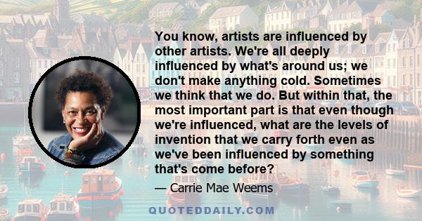 You know, artists are influenced by other artists. We're all deeply influenced by what's around us; we don't make anything cold. Sometimes we think that we do. But within that, the most important part is that even