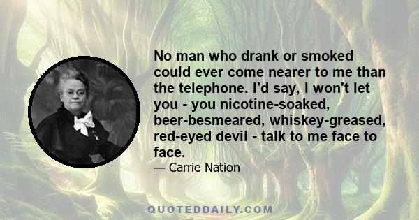 No man who drank or smoked could ever come nearer to me than the telephone. I'd say, I won't let you - you nicotine-soaked, beer-besmeared, whiskey-greased, red-eyed devil - talk to me face to face.