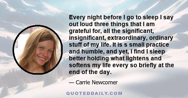 Every night before I go to sleep I say out loud three things that I am grateful for, all the significant, insignificant, extraordinary, ordinary stuff of my life. It is s small practice and humble, and yet, I find I