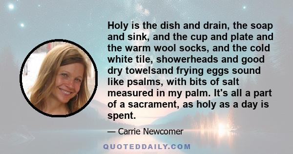 Holy is the dish and drain, the soap and sink, and the cup and plate and the warm wool socks, and the cold white tile, showerheads and good dry towelsand frying eggs sound like psalms, with bits of salt measured in my