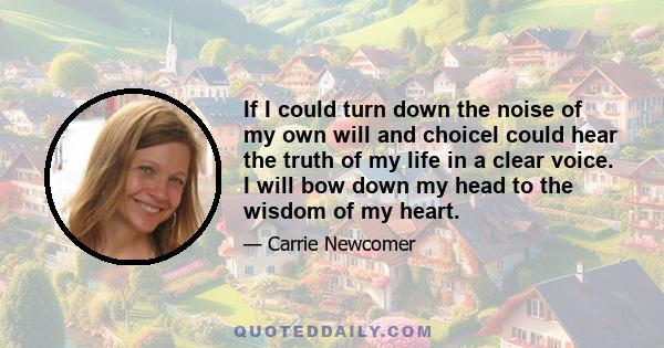 If I could turn down the noise of my own will and choiceI could hear the truth of my life in a clear voice. I will bow down my head to the wisdom of my heart.