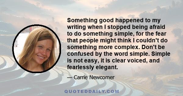 Something good happened to my writing when I stopped being afraid to do something simple, for the fear that people might think I couldn't do something more complex. Don't be confused by the word simple. Simple is not