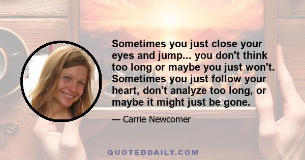 Sometimes you just close your eyes and jump... you don't think too long or maybe you just won't. Sometimes you just follow your heart, don't analyze too long, or maybe it might just be gone.