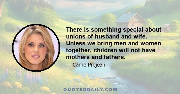 There is something special about unions of husband and wife. Unless we bring men and women together, children will not have mothers and fathers.