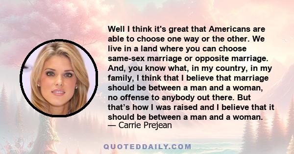 Well I think it's great that Americans are able to choose one way or the other. We live in a land where you can choose same-sex marriage or opposite marriage. And, you know what, in my country, in my family, I think