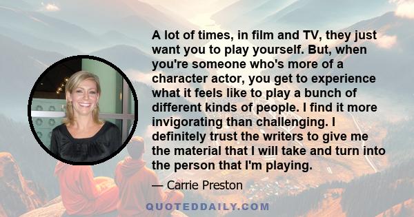 A lot of times, in film and TV, they just want you to play yourself. But, when you're someone who's more of a character actor, you get to experience what it feels like to play a bunch of different kinds of people. I