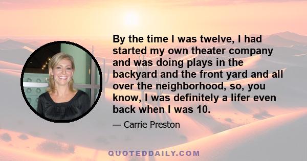 By the time I was twelve, I had started my own theater company and was doing plays in the backyard and the front yard and all over the neighborhood, so, you know, I was definitely a lifer even back when I was 10.