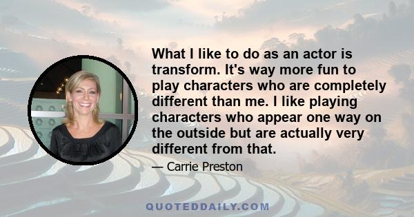 What I like to do as an actor is transform. It's way more fun to play characters who are completely different than me. I like playing characters who appear one way on the outside but are actually very different from