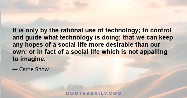 It is only by the rational use of technology; to control and guide what technology is doing; that we can keep any hopes of a social life more desirable than our own: or in fact of a social life which is not appalling to 