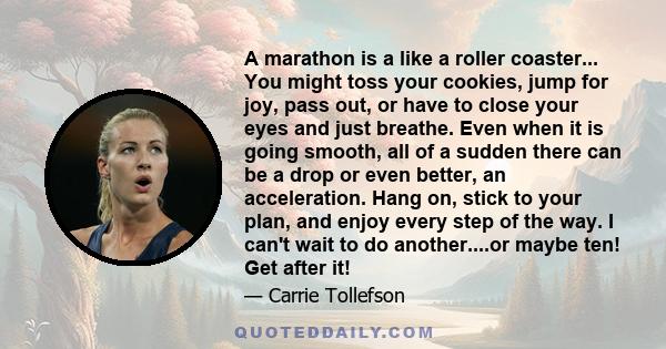 A marathon is a like a roller coaster... You might toss your cookies, jump for joy, pass out, or have to close your eyes and just breathe. Even when it is going smooth, all of a sudden there can be a drop or even